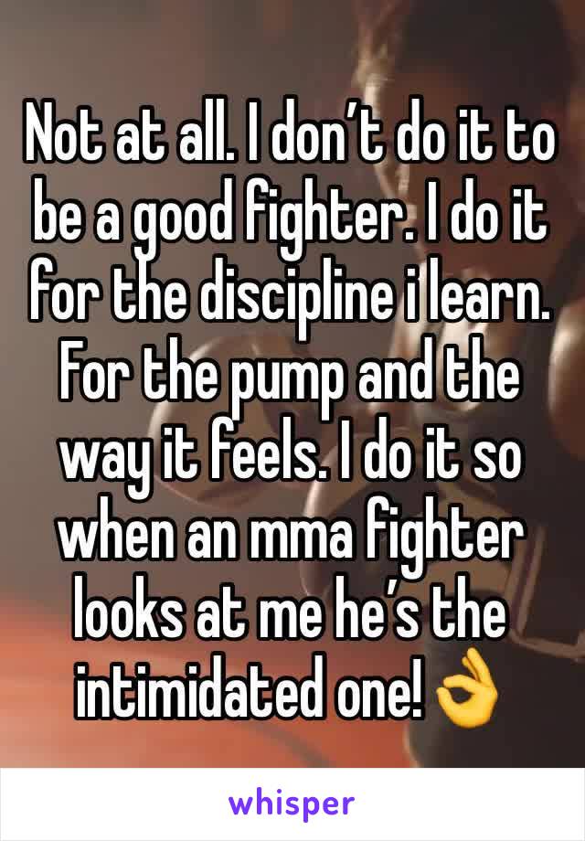 Not at all. I don’t do it to be a good fighter. I do it for the discipline i learn.  For the pump and the way it feels. I do it so when an mma fighter looks at me he’s the intimidated one!👌