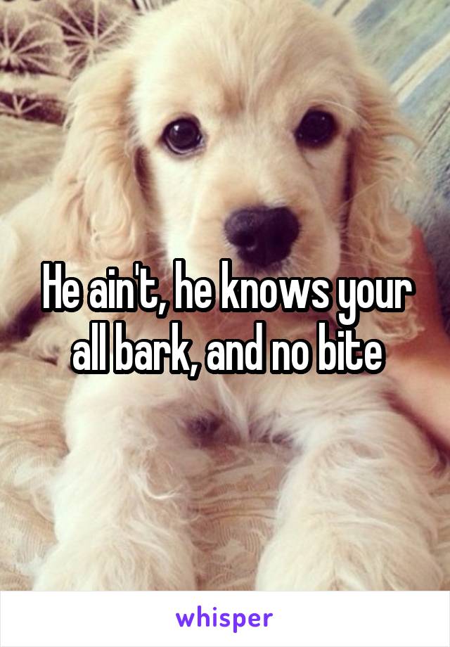 He ain't, he knows your all bark, and no bite