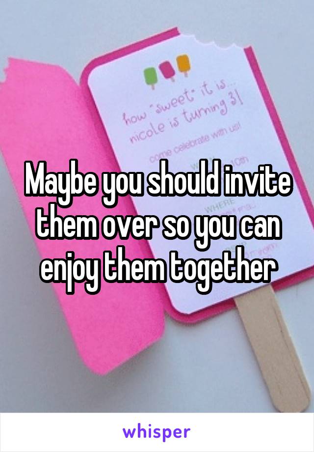Maybe you should invite them over so you can enjoy them together