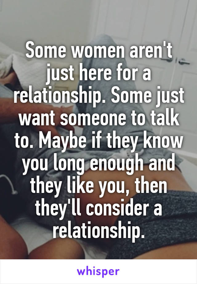 Some women aren't just here for a relationship. Some just want someone to talk to. Maybe if they know you long enough and they like you, then they'll consider a relationship.
