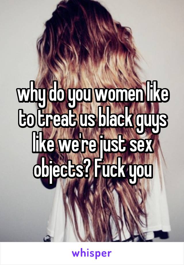 why do you women like to treat us black guys like we're just sex objects? Fuck you