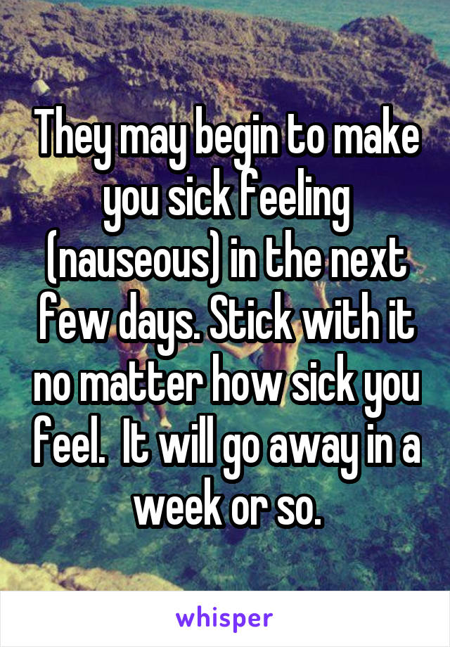 They may begin to make you sick feeling (nauseous) in the next few days. Stick with it no matter how sick you feel.  It will go away in a week or so.