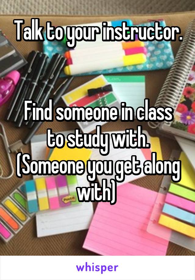 Talk to your instructor. 

Find someone in class to study with. (Someone you get along with) 

