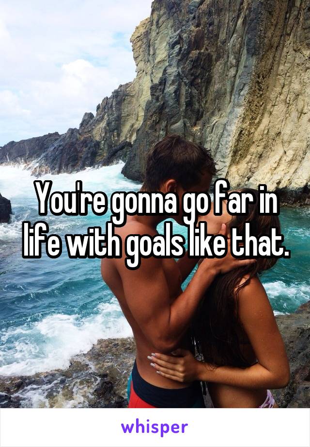 You're gonna go far in life with goals like that.