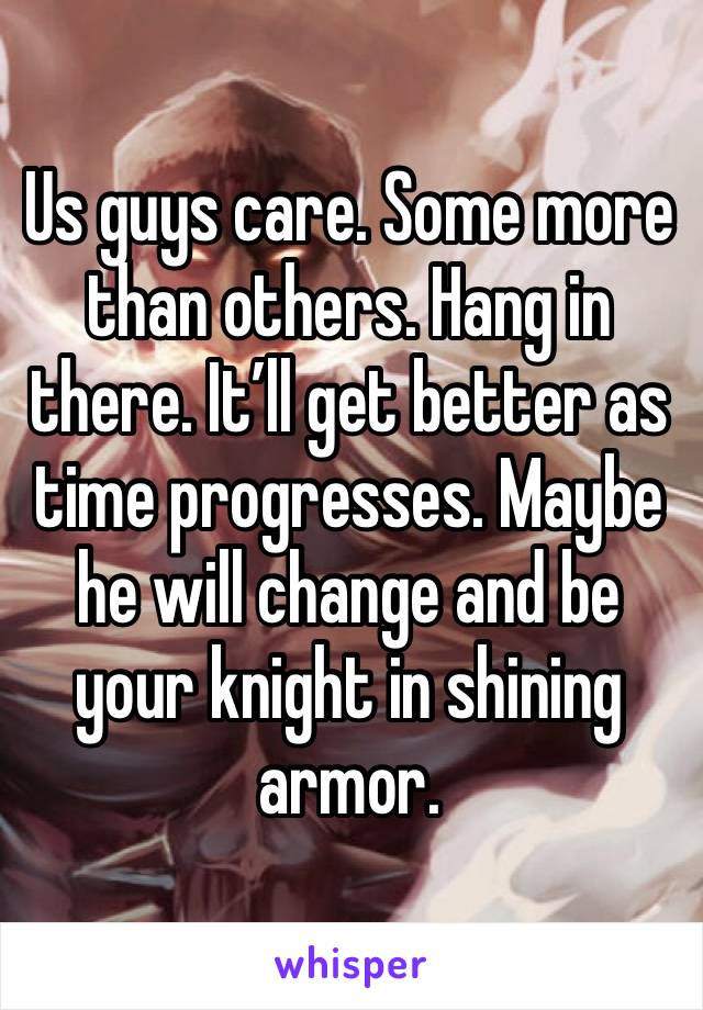 Us guys care. Some more than others. Hang in there. It’ll get better as time progresses. Maybe he will change and be your knight in shining armor. 
