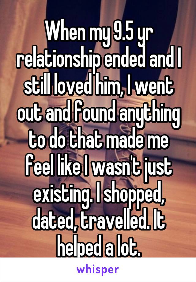 When my 9.5 yr relationship ended and I still loved him, I went out and found anything to do that made me feel like I wasn't just existing. I shopped, dated, travelled. It helped a lot.