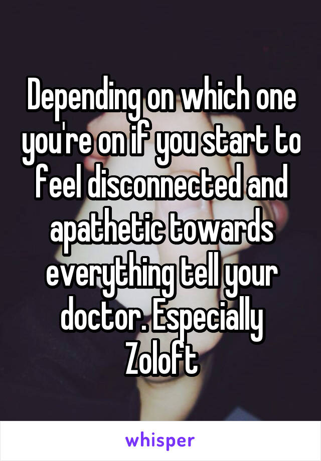 Depending on which one you're on if you start to feel disconnected and apathetic towards everything tell your doctor. Especially Zoloft