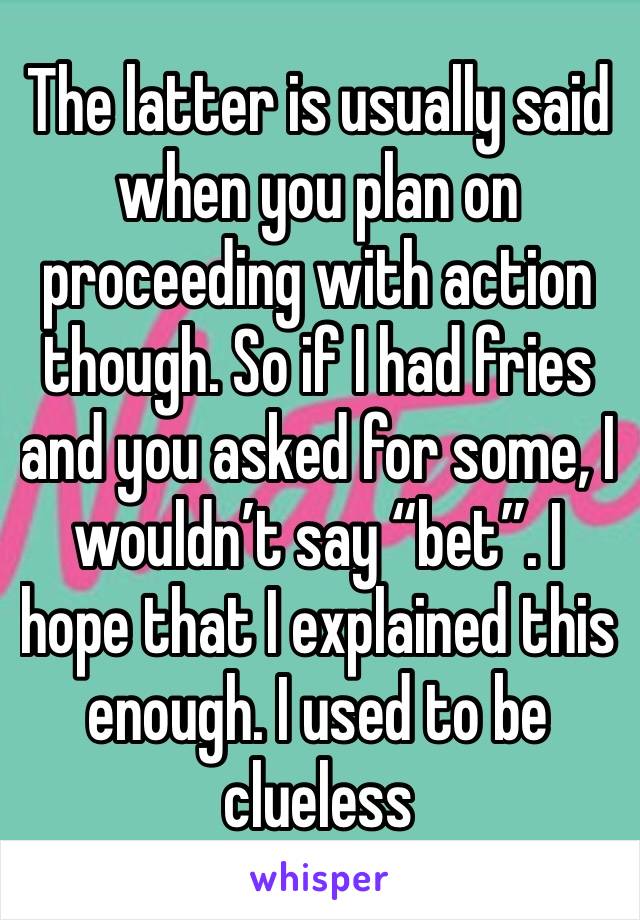 The latter is usually said when you plan on proceeding with action though. So if I had fries and you asked for some, I wouldn’t say “bet”. I hope that I explained this enough. I used to be clueless 