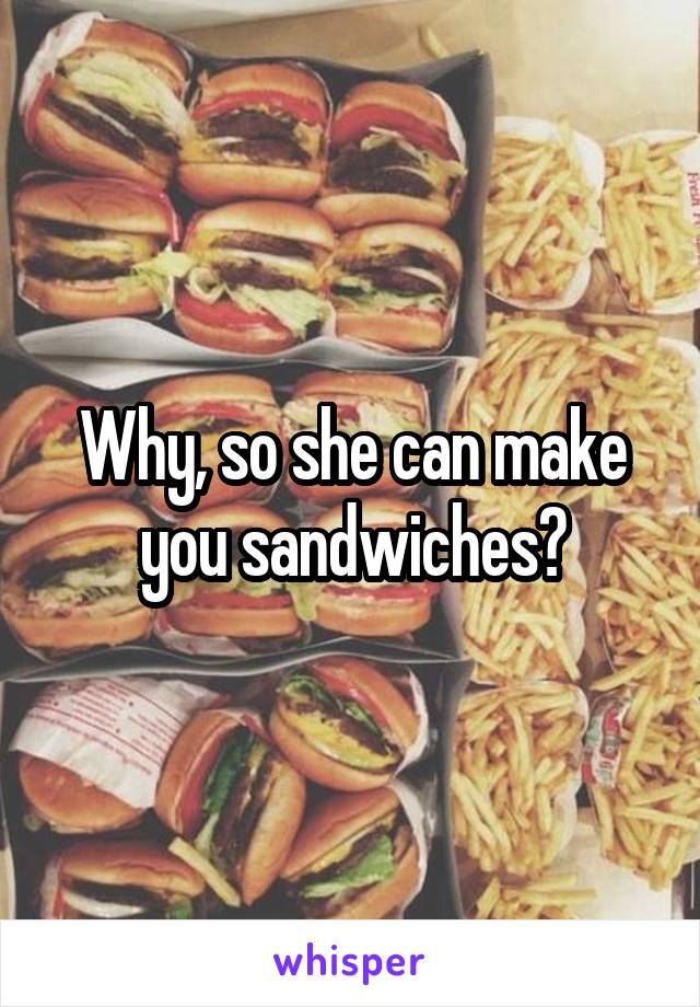 Why, so she can make you sandwiches?