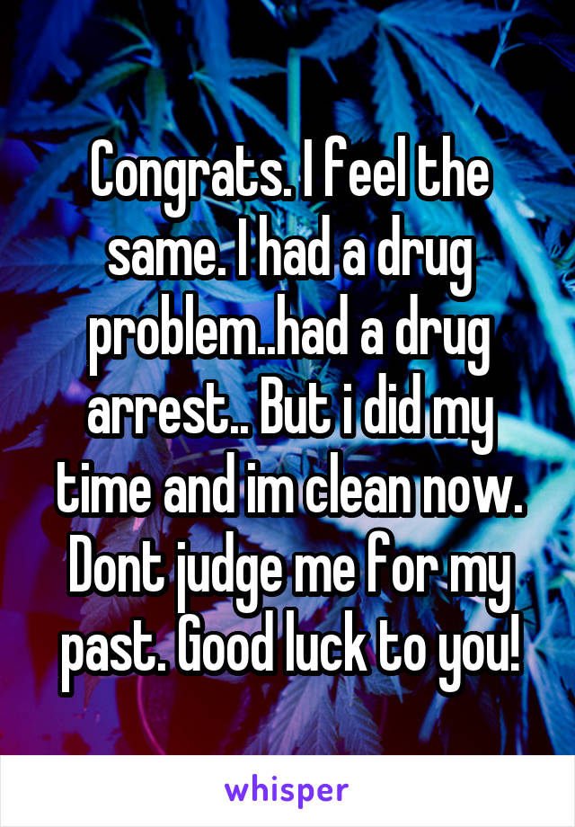 Congrats. I feel the same. I had a drug problem..had a drug arrest.. But i did my time and im clean now. Dont judge me for my past. Good luck to you!