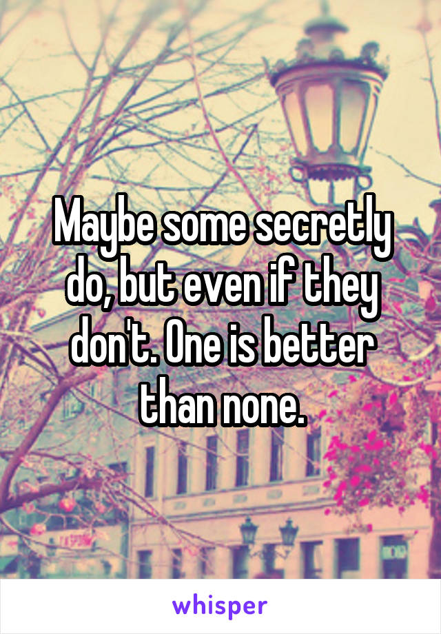 Maybe some secretly do, but even if they don't. One is better than none.