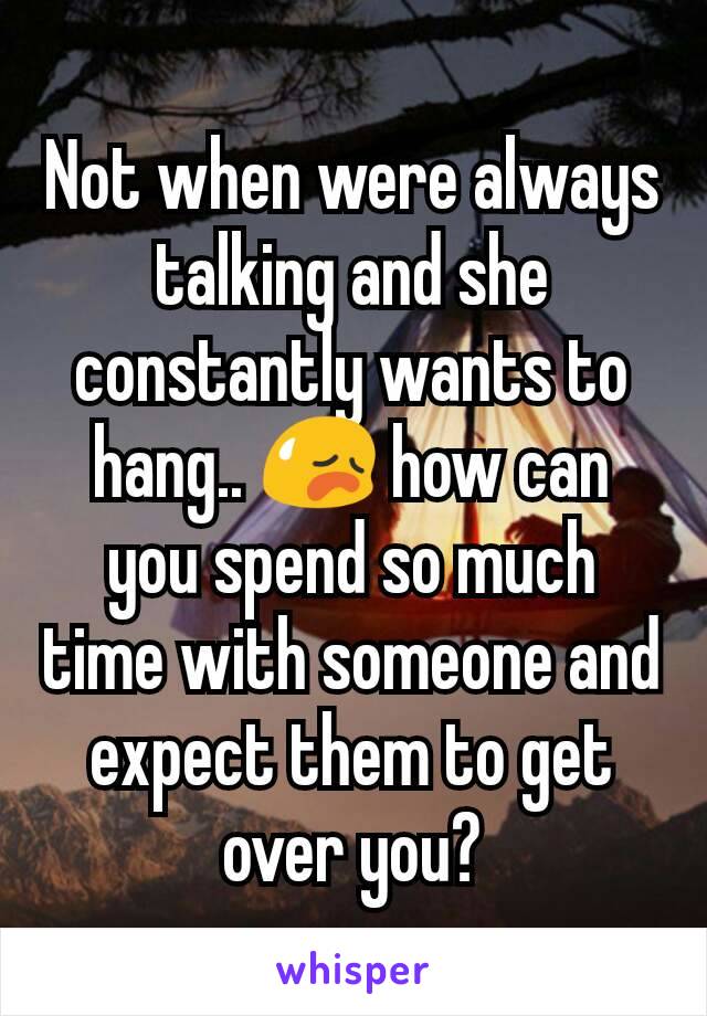 Not when were always talking and she constantly wants to hang.. 😥 how can you spend so much time with someone and expect them to get over you?
