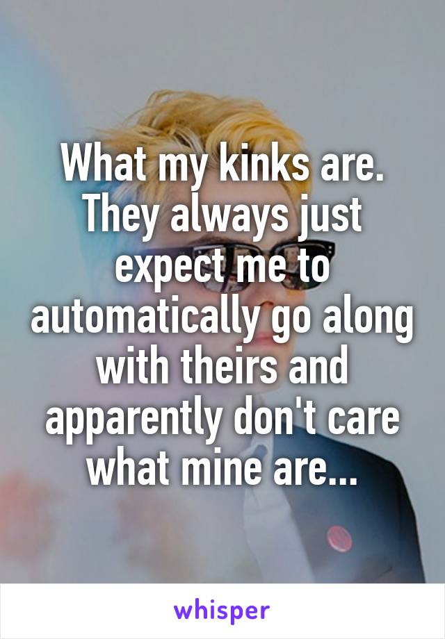 What my kinks are. They always just expect me to automatically go along with theirs and apparently don't care what mine are...
