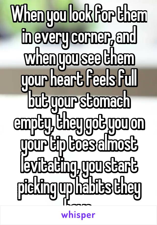 When you look for them in every corner, and when you see them your heart feels full but your stomach empty, they got you on your tip toes almost levitating, you start picking up habits they have.