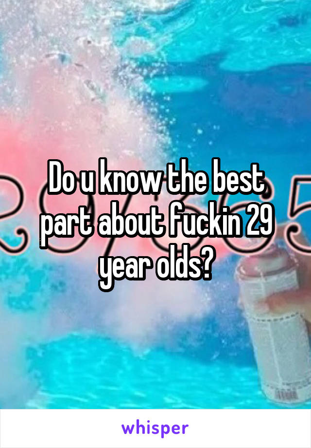 Do u know the best part about fuckin 29 year olds?