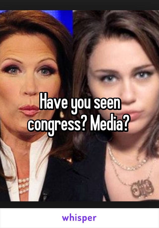 Have you seen congress? Media? 