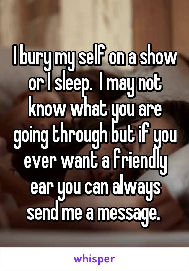 I bury my self on a show or I sleep.  I may not know what you are going through but if you ever want a friendly ear you can always send me a message. 