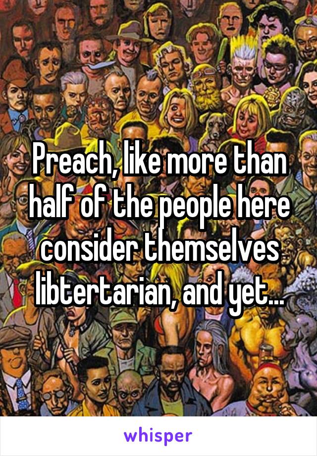 Preach, like more than half of the people here consider themselves libtertarian, and yet...