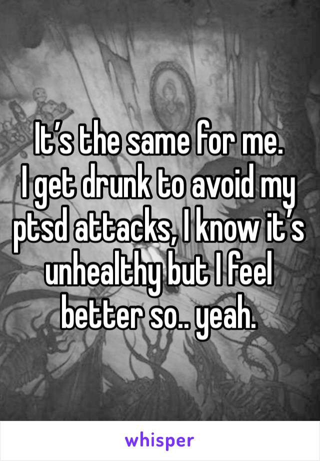 It’s the same for me.
I get drunk to avoid my ptsd attacks, I know it’s unhealthy but I feel better so.. yeah.