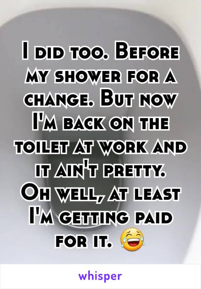 I did too. Before my shower for a change. But now I'm back on the toilet at work and it ain't pretty.
Oh well, at least I'm getting paid for it. 😂