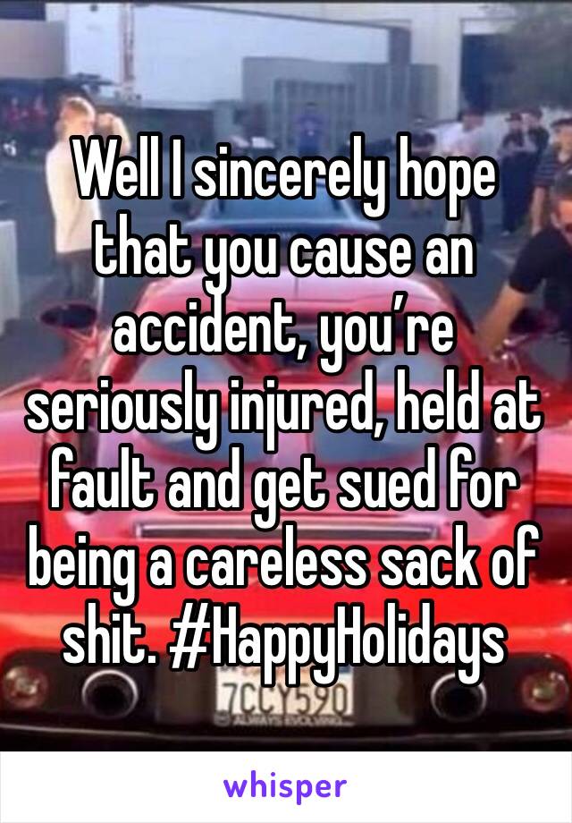 Well I sincerely hope that you cause an accident, you’re seriously injured, held at fault and get sued for being a careless sack of shit. #HappyHolidays 