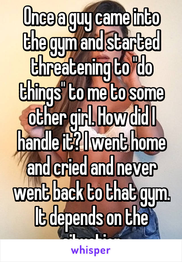 Once a guy came into the gym and started threatening to "do things" to me to some other girl. How did I handle it? I went home and cried and never went back to that gym. It depends on the situation