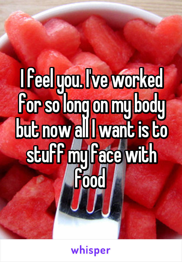 I feel you. I've worked for so long on my body but now all I want is to stuff my face with food 