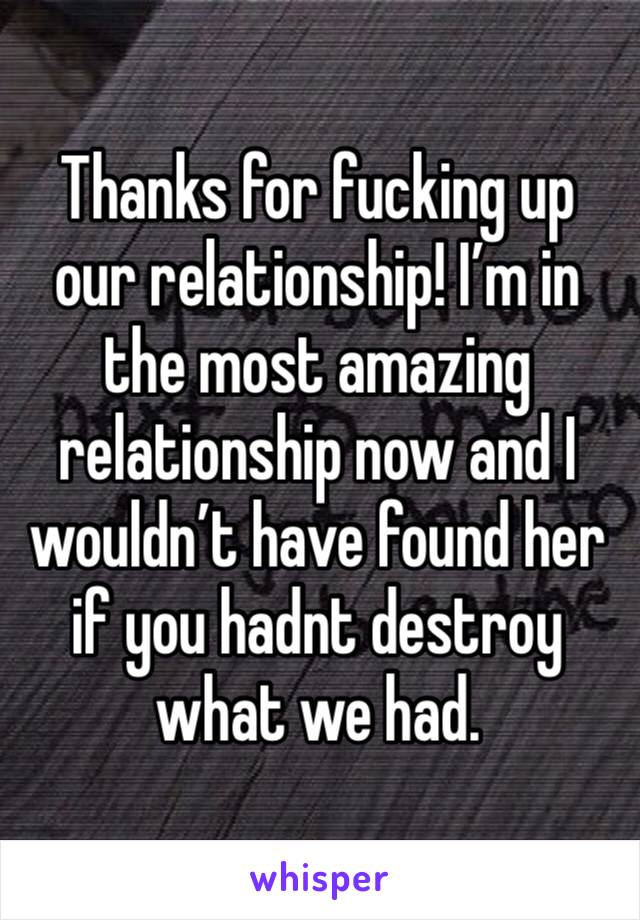 Thanks for fucking up our relationship! I’m in the most amazing relationship now and I wouldn’t have found her if you hadnt destroy what we had. 