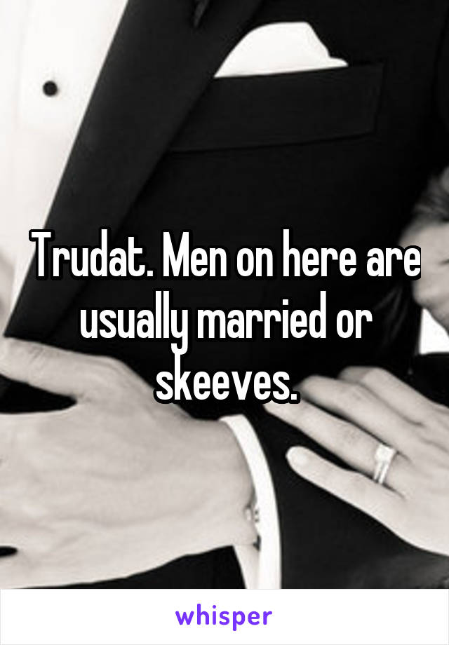 Trudat. Men on here are usually married or skeeves.