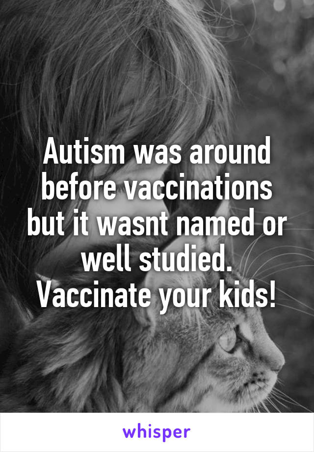 Autism was around before vaccinations but it wasnt named or well studied. Vaccinate your kids!