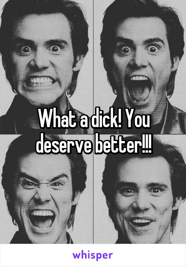 What a dick! You deserve better!!!