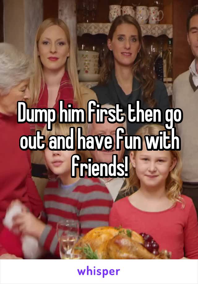 Dump him first then go out and have fun with friends!