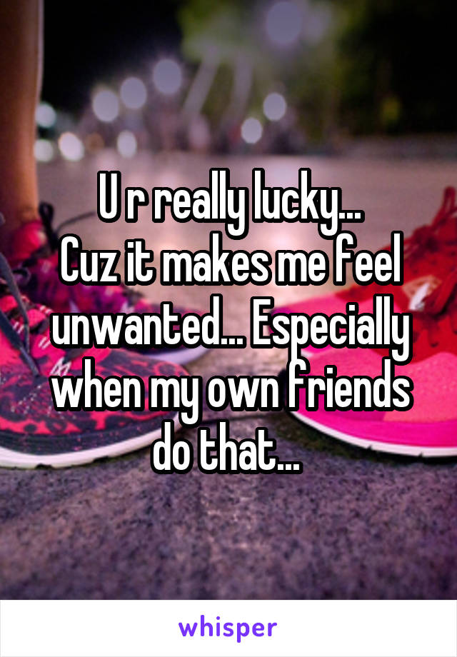 U r really lucky...
Cuz it makes me feel unwanted... Especially when my own friends do that... 
