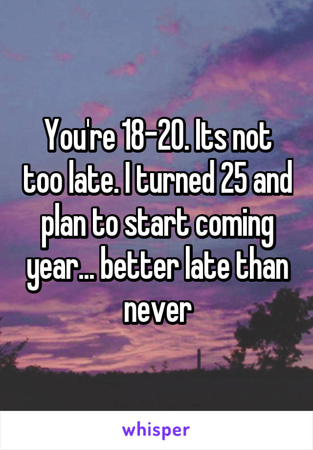 You're 18-20. Its not too late. I turned 25 and plan to start coming year... better late than never