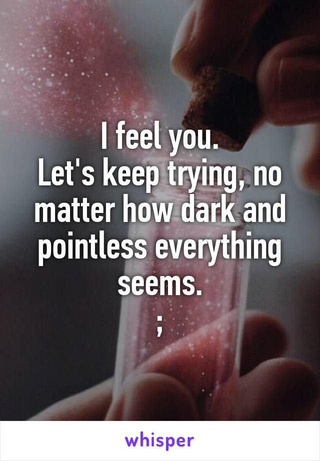 I feel you.
Let's keep trying, no matter how dark and pointless everything seems.
;