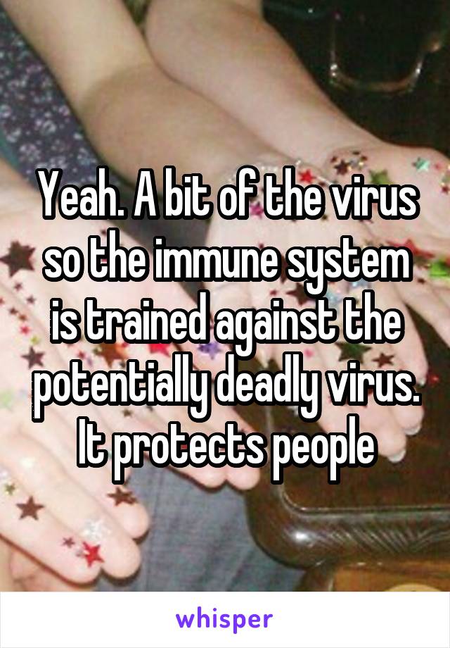 Yeah. A bit of the virus so the immune system is trained against the potentially deadly virus. It protects people