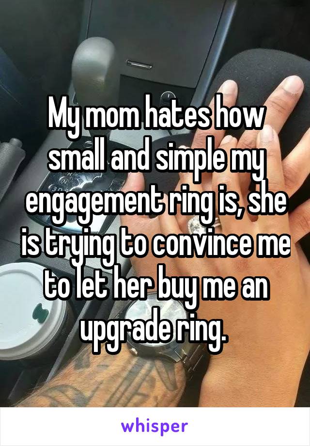 My mom hates how small and simple my engagement ring is, she is trying to convince me to let her buy me an upgrade ring. 