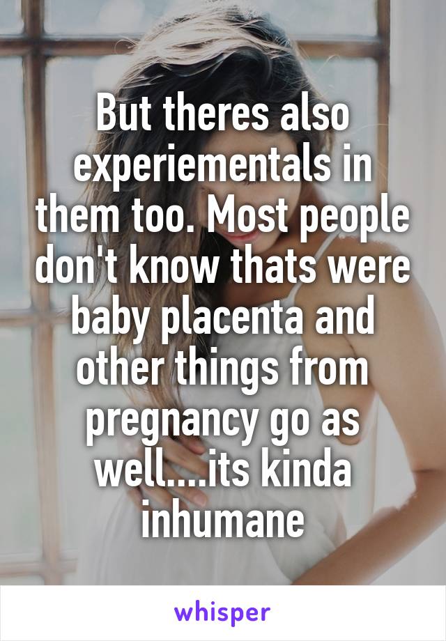 But theres also experiementals in them too. Most people don't know thats were baby placenta and other things from pregnancy go as well....its kinda inhumane