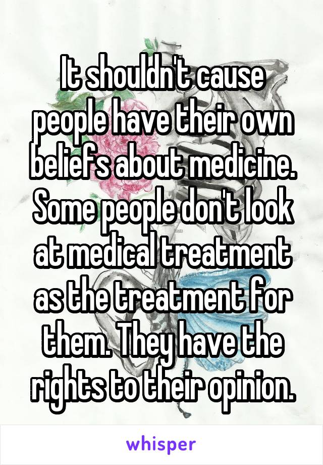 It shouldn't cause people have their own beliefs about medicine. Some people don't look at medical treatment as the treatment for them. They have the rights to their opinion.
