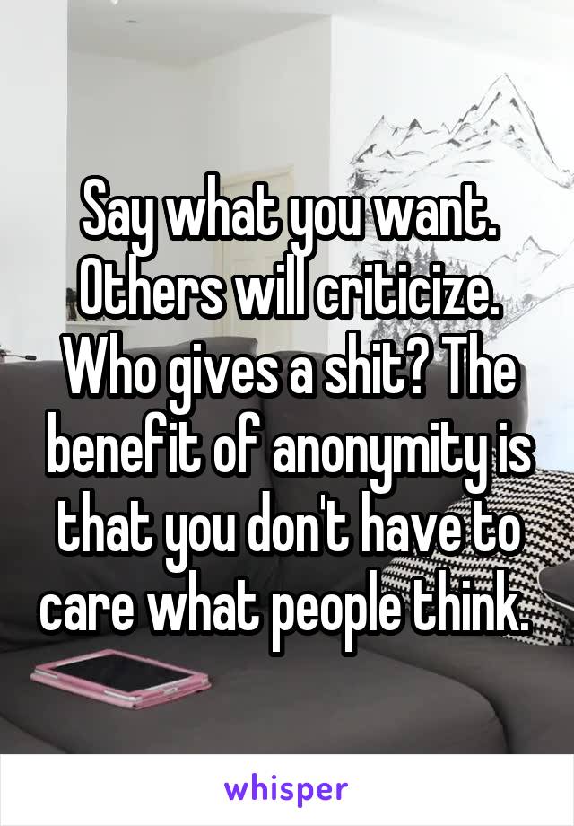 Say what you want. Others will criticize. Who gives a shit? The benefit of anonymity is that you don't have to care what people think. 