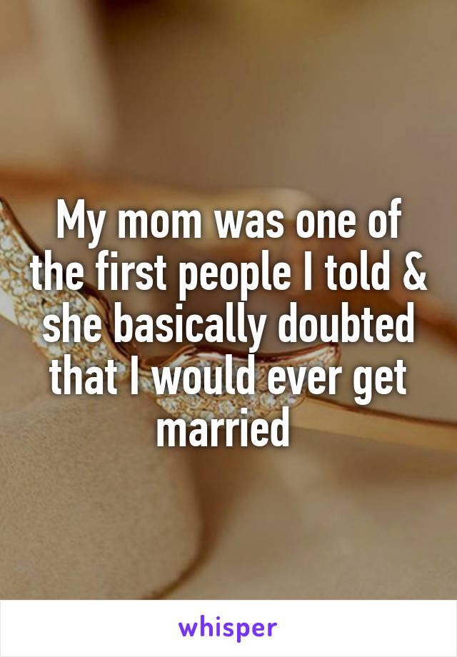 My mom was one of the first people I told & she basically doubted that I would ever get married 