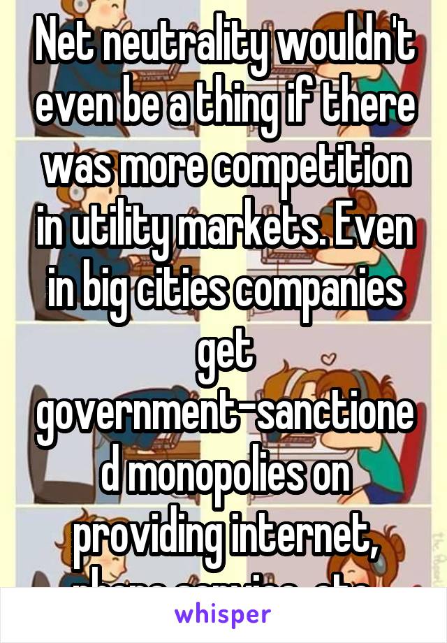 Net neutrality wouldn't even be a thing if there was more competition in utility markets. Even in big cities companies get government-sanctioned monopolies on providing internet, phone service, etc.