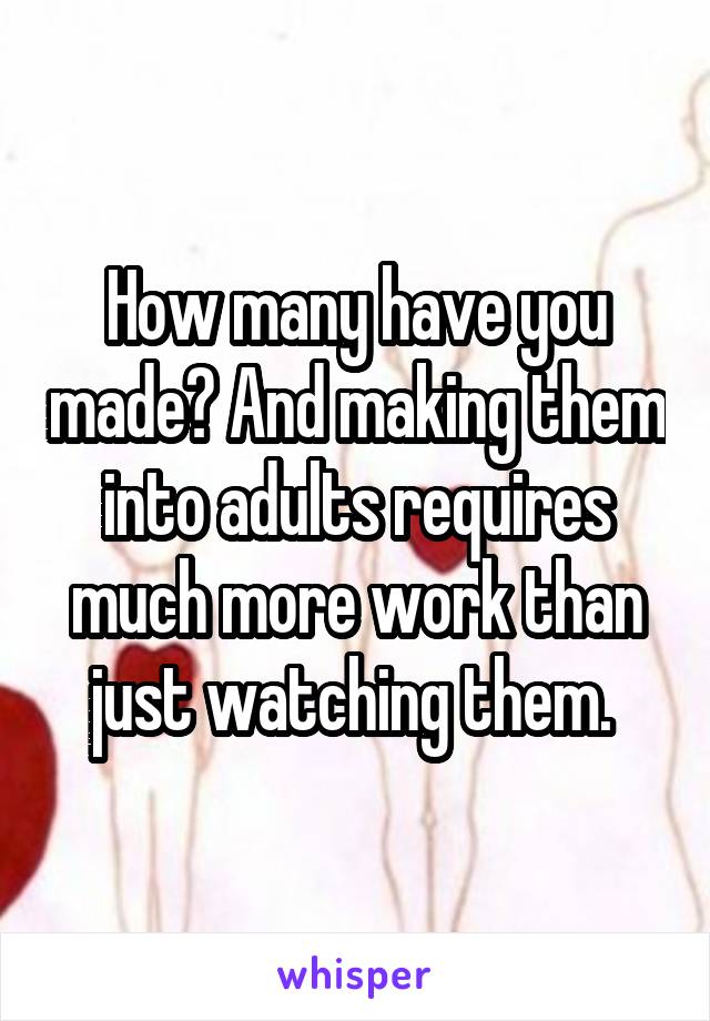 How many have you made? And making them into adults requires much more work than just watching them. 