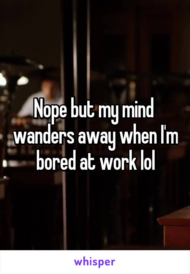 Nope but my mind  wanders away when I'm bored at work lol
