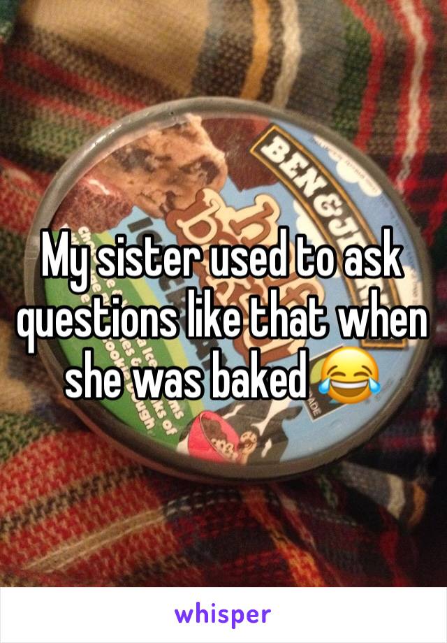 My sister used to ask questions like that when she was baked 😂