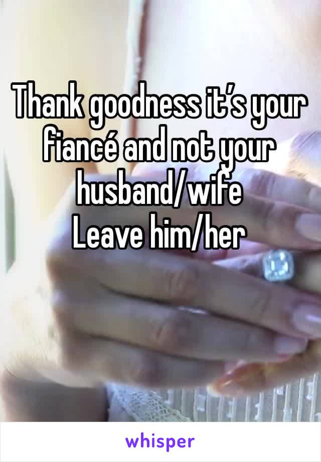 Thank goodness it’s your fiancé and not your husband/wife
Leave him/her