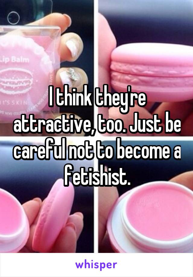 I think they're attractive, too. Just be careful not to become a fetishist.