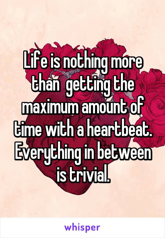 Life is nothing more than  getting the maximum amount of time with a heartbeat. Everything in between is trivial.