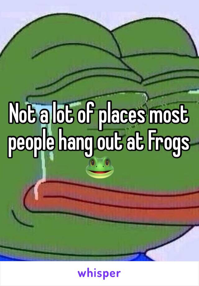 Not a lot of places most people hang out at Frogs 🐸 