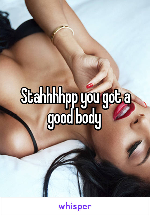 Stahhhhpp you got a good body 